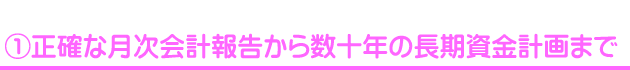 ①正確な月次会計報告から数十年の長期資金計画まで